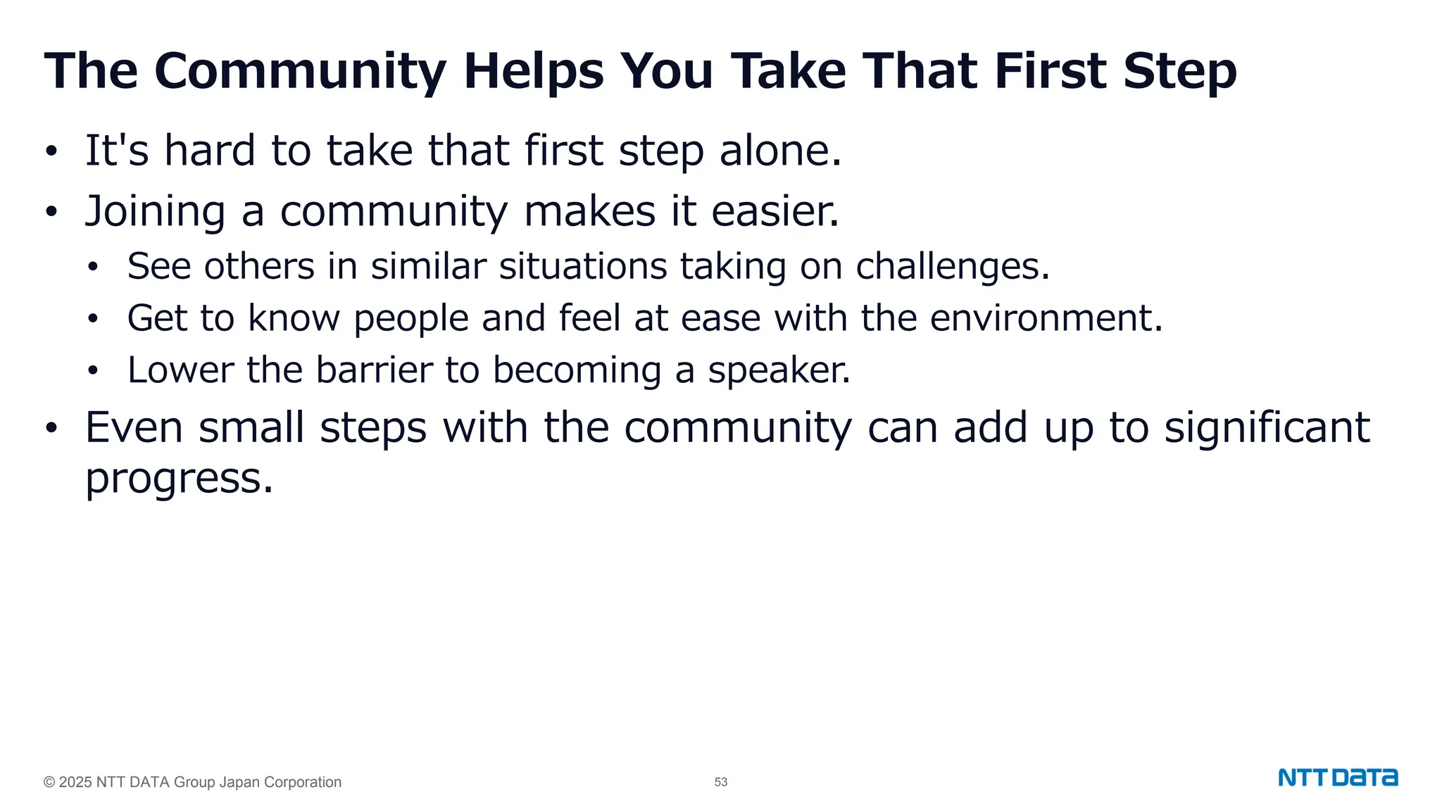 © 2025 NTT DATA Group Japan Corporation 53
The Community Helps You Take That First Step
• It's hard to take that first step alone.
• Joining a community makes it easier.
• See others in similar situations taking on challenges.
• Get to know people and feel at ease with the environment.
• Lower the barrier to becoming a speaker.
• Even small steps with the community can add up to significant
progress.
 