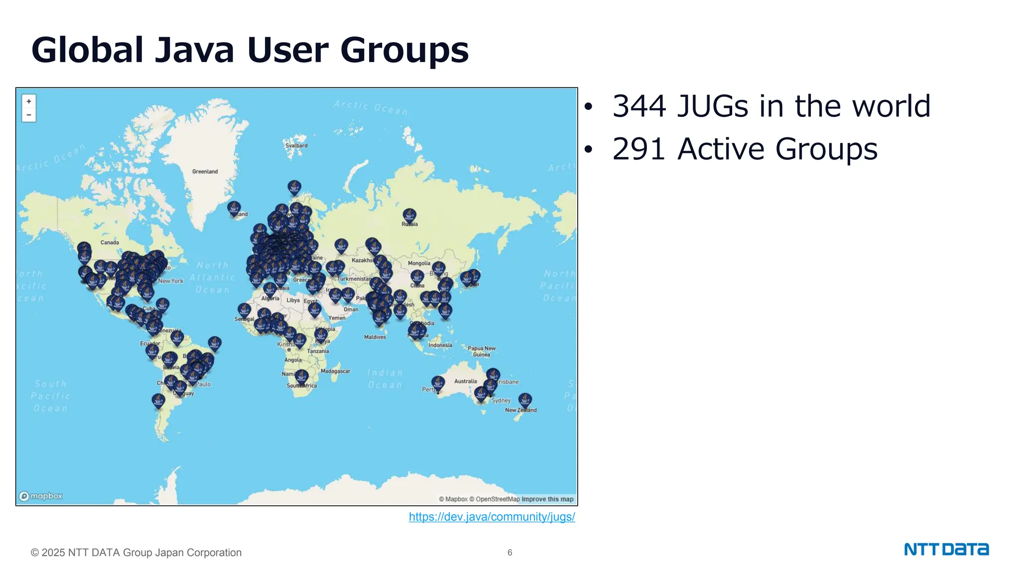 © 2025 NTT DATA Group Japan Corporation 6
Global Java User Groups
• 344 JUGs in the world
• 291 Active Groups
https://dev.java/community/jugs/
 