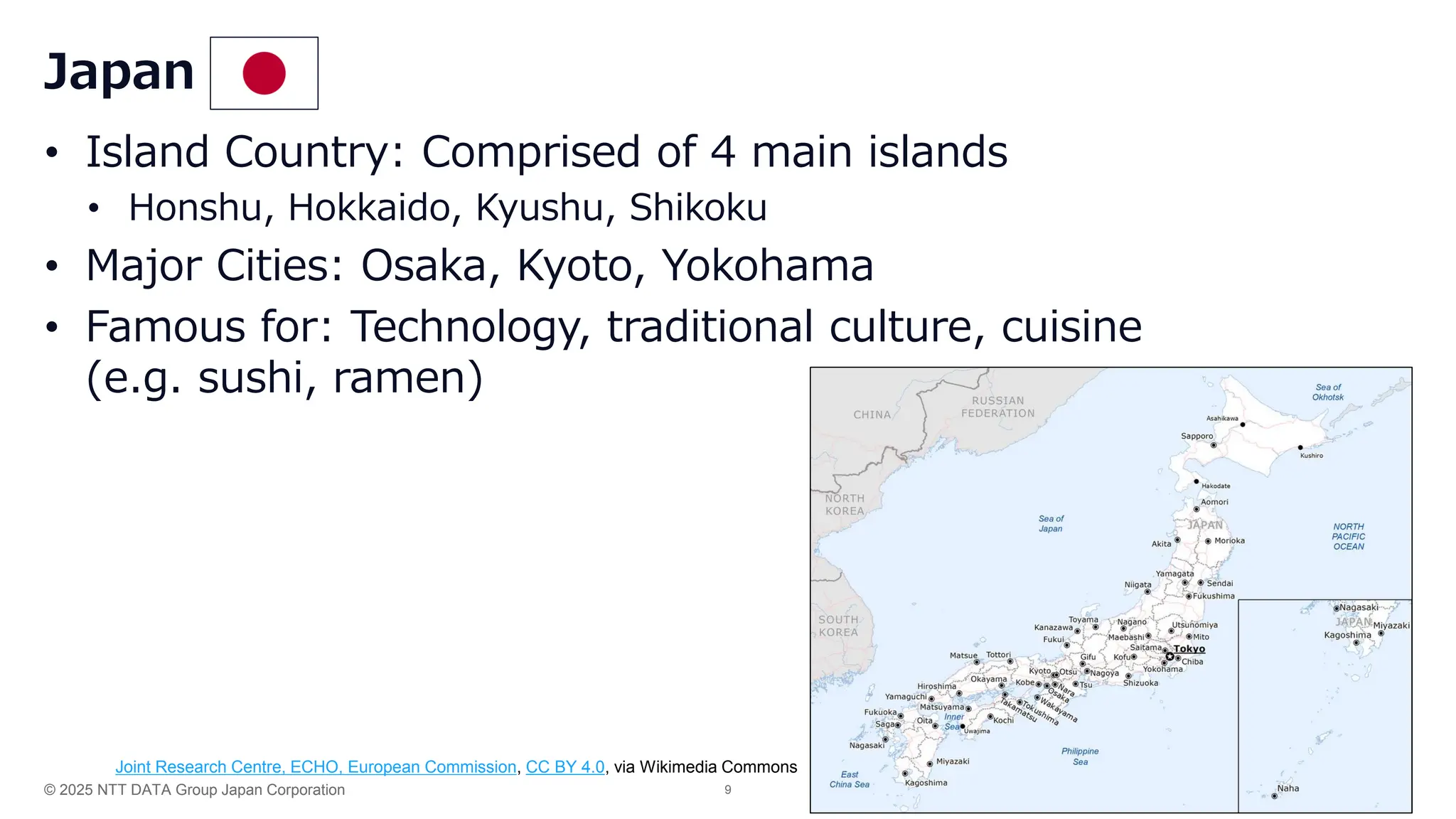 © 2025 NTT DATA Group Japan Corporation 9
• Island Country: Comprised of 4 main islands
• Honshu, Hokkaido, Kyushu, Shikoku
• Major Cities: Osaka, Kyoto, Yokohama
• Famous for: Technology, traditional culture, cuisine
(e.g. sushi, ramen)
Japan
Joint Research Centre, ECHO, European Commission, CC BY 4.0, via Wikimedia Commons
 