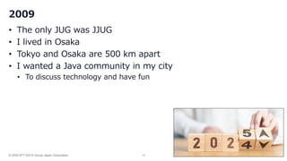 © 2025 NTT DATA Group Japan Corporation 14
2009
• The only JUG was JJUG
• I lived in Osaka
• Tokyo and Osaka are 500 km apart
• I wanted a Java community in my city
• To discuss technology and have fun
 