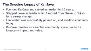 © 2025 NTT DATA Group Japan Corporation 22
The Ongoing Legacy of KanJava
• Founded KanJava and served as leader for 10 years.
• Stepped down as leader when I moved from Osaka to Tokyo
for a career change.
• Leadership was successfully passed on, and KanJava continues
today.
• KanJava remains an essential community space due to its
long-term impact and value.
 