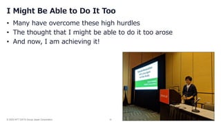© 2025 NTT DATA Group Japan Corporation 30
I Might Be Able to Do It Too
• Many have overcome these high hurdles
• The thought that I might be able to do it too arose
• And now, I am achieving it!
 