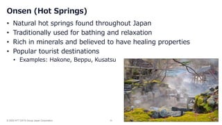 © 2025 NTT DATA Group Japan Corporation 35
Onsen (Hot Springs)
• Natural hot springs found throughout Japan
• Traditionally used for bathing and relaxation
• Rich in minerals and believed to have healing properties
• Popular tourist destinations
• Examples: Hakone, Beppu, Kusatsu
 