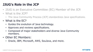 © 2025 NTT DATA Group Japan Corporation 41
JJUG's Role in the JCP
• JJUG is an Executive Committee (EC) Member of the JCP.
• What is the JCP?
• The Java Community Process (JCP) standardizes Java specifications.
• What is the EC?
• Guides the evolution of Java technology.
• Approves and reviews specifications.
• Composed of major stakeholders and diverse Java Community
members.
• Other EC Members:
• Oracle, IBM, Microsoft, AWS, SouJava, and more.
 