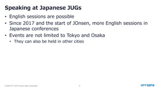 © 2025 NTT DATA Group Japan Corporation 43
Speaking at Japanese JUGs
• English sessions are possible
• Since 2017 and the start of JOnsen, more English sessions in
Japanese conferences
• Events are not limited to Tokyo and Osaka
• They can also be held in other cities
 