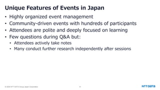 © 2025 NTT DATA Group Japan Corporation 44
Unique Features of Events in Japan
• Highly organized event management
• Community-driven events with hundreds of participants
• Attendees are polite and deeply focused on learning
• Few questions during Q&A but:
• Attendees actively take notes
• Many conduct further research independently after sessions
 