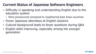© 2025 NTT DATA Group Japan Corporation 50
Current Status of Japanese Software Engineers
• Difficulty in speaking and understanding English due to the
education system
• More pronounced compared to neighboring East Asian countries
• Fewer Japanese attendees at English sessions
• Cultural background leads to fewer questions during Q&A
• English skills improving, especially among the younger
generation
 
