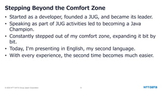 © 2025 NTT DATA Group Japan Corporation 52
Stepping Beyond the Comfort Zone
• Started as a developer, founded a JUG, and became its leader.
• Speaking as part of JUG activities led to becoming a Java
Champion.
• Constantly stepped out of my comfort zone, expanding it bit by
bit.
• Today, I'm presenting in English, my second language.
• With every experience, the second time becomes much easier.
 