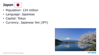 © 2025 NTT DATA Group Japan Corporation 8
• Population: 124 million
• Language: Japanese
• Capital: Tokyo
• Currency: Japanese Yen (JPY)
Japan
 