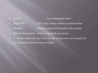  Name Any meaningful name
 Object Ref "ID" value of bean which is created earlier
 Method Method name which needs to be invoked
 Method Arguments Values of method arguments
 In the same way two more invoke components are created for
two methods (substract and multiply)
 