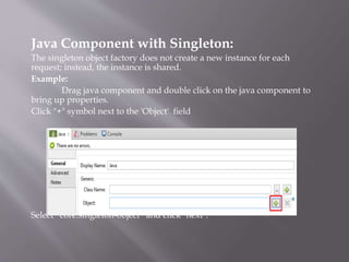 Java Component with Singleton:
The singleton object factory does not create a new instance for each
request; instead, the instance is shared.
Example:
Drag java component and double click on the java component to
bring up properties.
Click "+" symbol next to the 'Object' field
Select “core:singleton-object” and click "next".
 