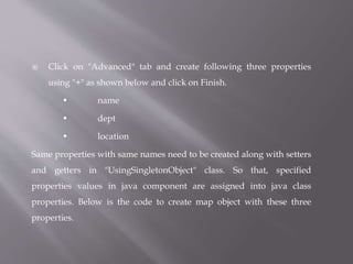  Click on "Advanced" tab and create following three properties
using "+" as shown below and click on Finish.
• name
• dept
• location
Same properties with same names need to be created along with setters
and getters in "UsingSingletonObject" class. So that, specified
properties values in java component are assigned into java class
properties. Below is the code to create map object with these three
properties.
 