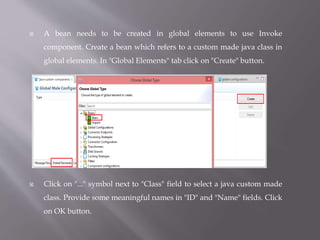  A bean needs to be created in global elements to use Invoke
component. Create a bean which refers to a custom made java class in
global elements. In "Global Elements" tab click on "Create" button.
 Click on "..." symbol next to "Class" field to select a java custom made
class. Provide some meaningful names in "ID" and "Name" fields. Click
on OK button.
 