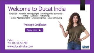 Welcome to Ducat India
Language | Industrial Training | Digital Marketing | Web Technology |
Testing+ | Database | Networking |
Mobile Application | ERP | Graphic | Big Data | Cloud Computing
Apply Now
Call us:
70-70-90-50-90
www.ducatindia.com
Training & Certification
 