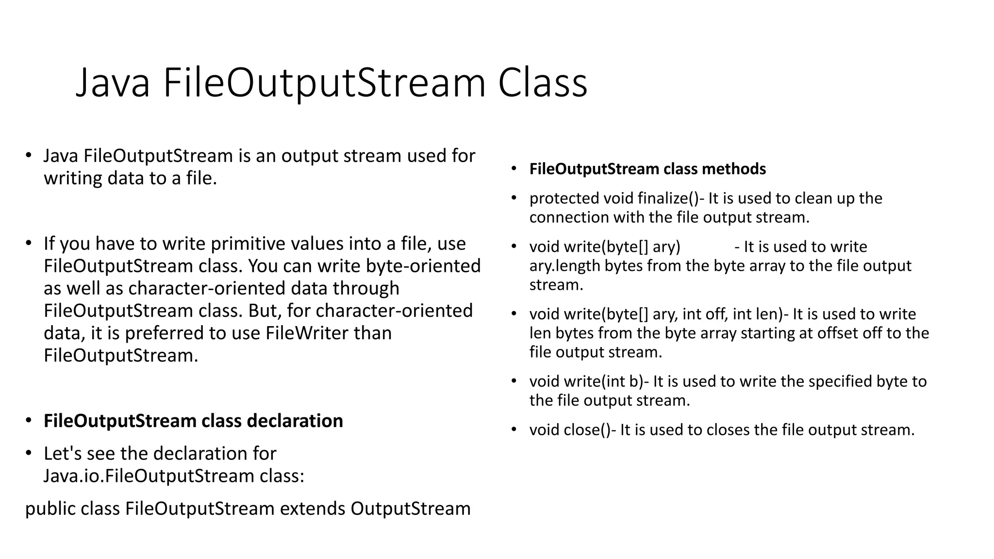Java FileOutputStream Class
• Java FileOutputStream is an output stream used for
writing data to a file.
• If you have to write primitive values into a file, use
FileOutputStream class. You can write byte-oriented
as well as character-oriented data through
FileOutputStream class. But, for character-oriented
data, it is preferred to use FileWriter than
FileOutputStream.
• FileOutputStream class declaration
• Let's see the declaration for
Java.io.FileOutputStream class:
public class FileOutputStream extends OutputStream
• FileOutputStream class methods
• protected void finalize()- It is used to clean up the
connection with the file output stream.
• void write(byte[] ary) - It is used to write
ary.length bytes from the byte array to the file output
stream.
• void write(byte[] ary, int off, int len)- It is used to write
len bytes from the byte array starting at offset off to the
file output stream.
• void write(int b)- It is used to write the specified byte to
the file output stream.
• void close()- It is used to closes the file output stream.
 