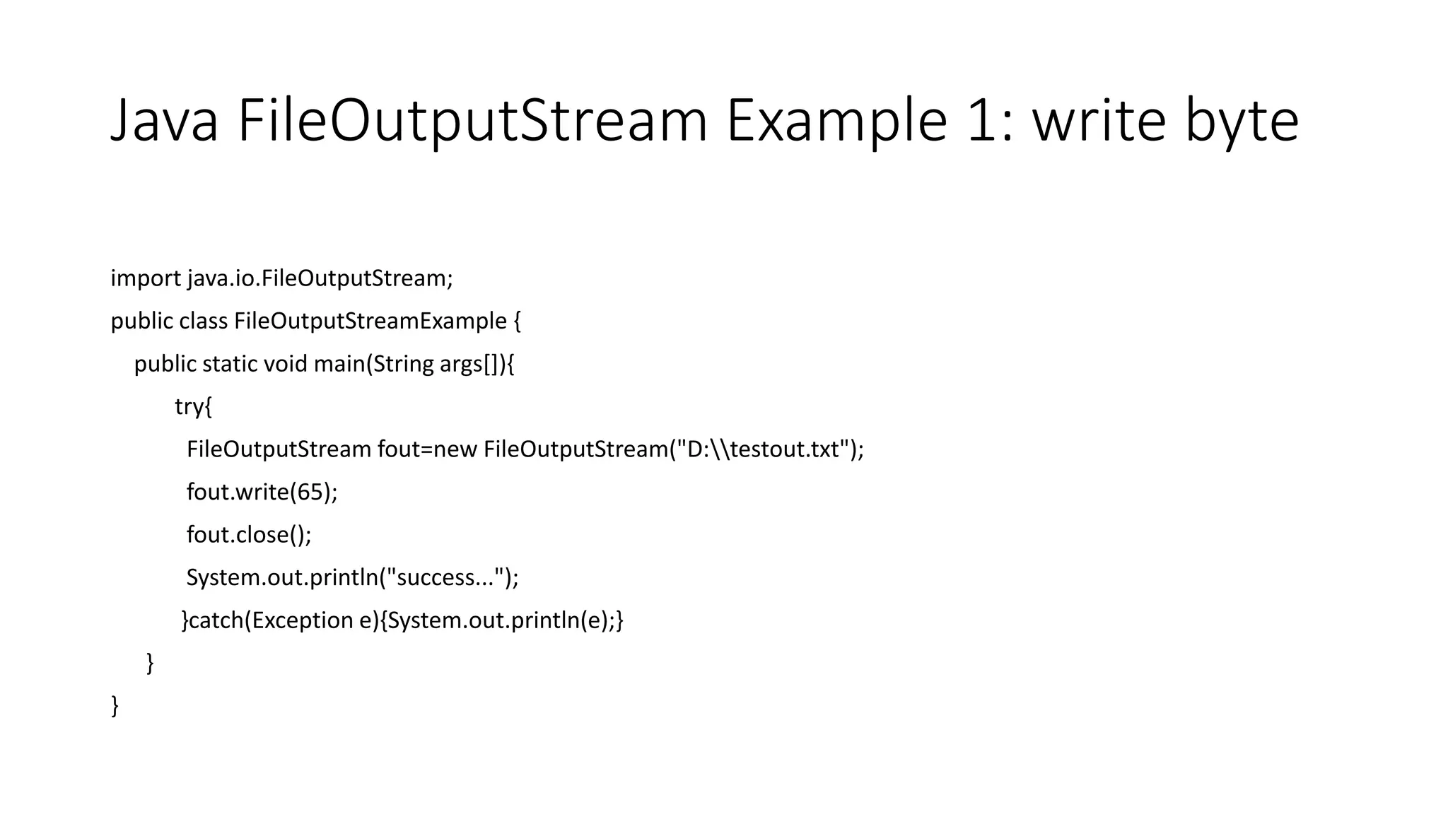 Java FileOutputStream Example 1: write byte
import java.io.FileOutputStream;
public class FileOutputStreamExample {
public static void main(String args[]){
try{
FileOutputStream fout=new FileOutputStream("D:testout.txt");
fout.write(65);
fout.close();
System.out.println("success...");
}catch(Exception e){System.out.println(e);}
}
}
 