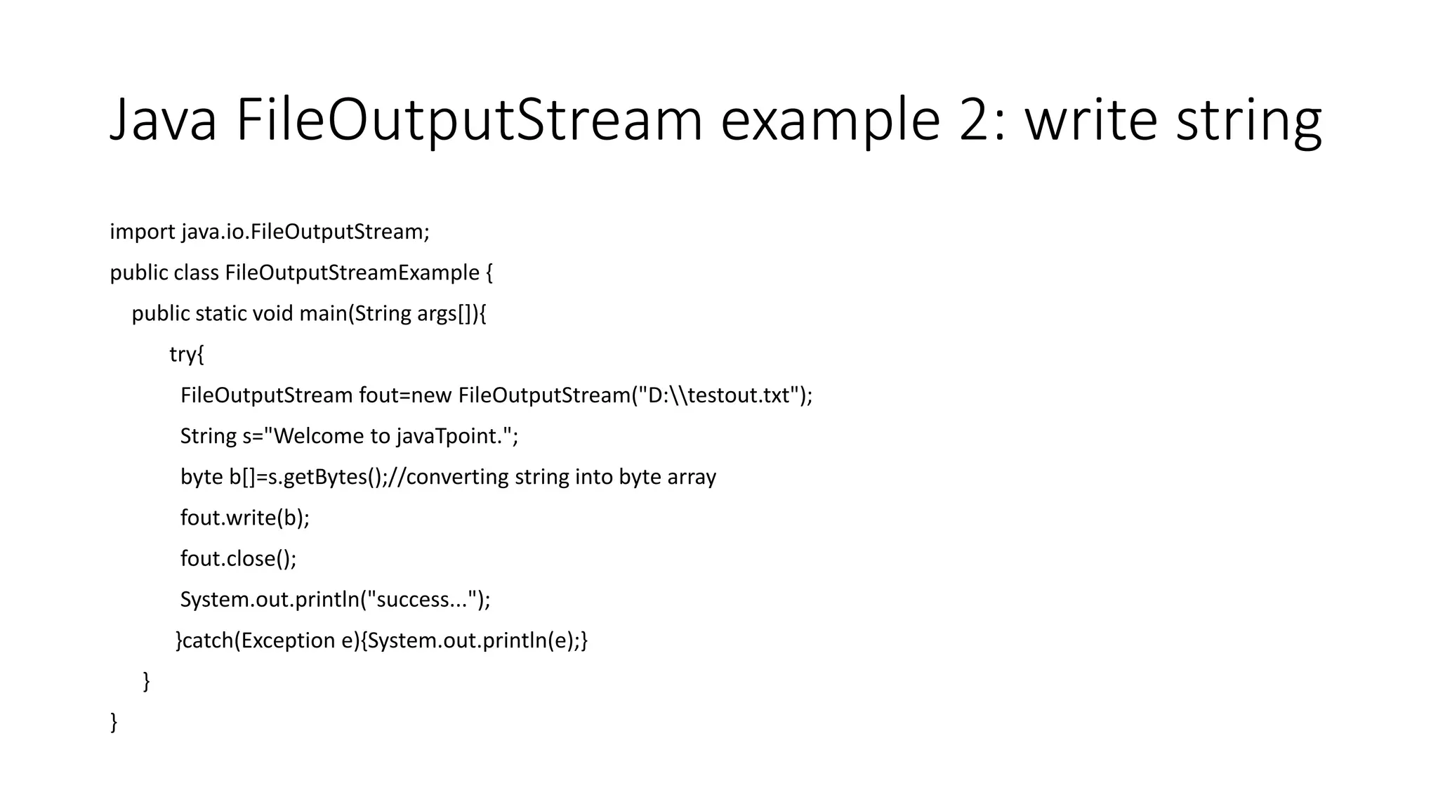 Java FileOutputStream example 2: write string
import java.io.FileOutputStream;
public class FileOutputStreamExample {
public static void main(String args[]){
try{
FileOutputStream fout=new FileOutputStream("D:testout.txt");
String s="Welcome to javaTpoint.";
byte b[]=s.getBytes();//converting string into byte array
fout.write(b);
fout.close();
System.out.println("success...");
}catch(Exception e){System.out.println(e);}
}
}
 