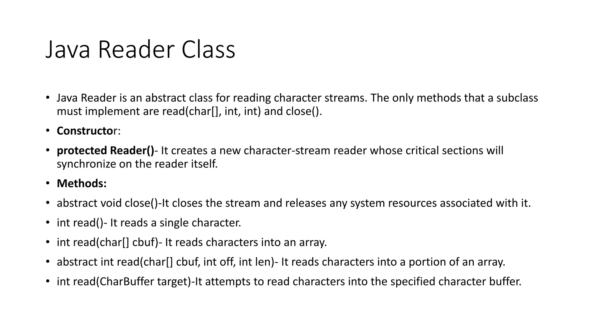 Java Reader Class
• Java Reader is an abstract class for reading character streams. The only methods that a subclass
must implement are read(char[], int, int) and close().
• Constructor:
• protected Reader()- It creates a new character-stream reader whose critical sections will
synchronize on the reader itself.
• Methods:
• abstract void close()-It closes the stream and releases any system resources associated with it.
• int read()- It reads a single character.
• int read(char[] cbuf)- It reads characters into an array.
• abstract int read(char[] cbuf, int off, int len)- It reads characters into a portion of an array.
• int read(CharBuffer target)-It attempts to read characters into the specified character buffer.
 