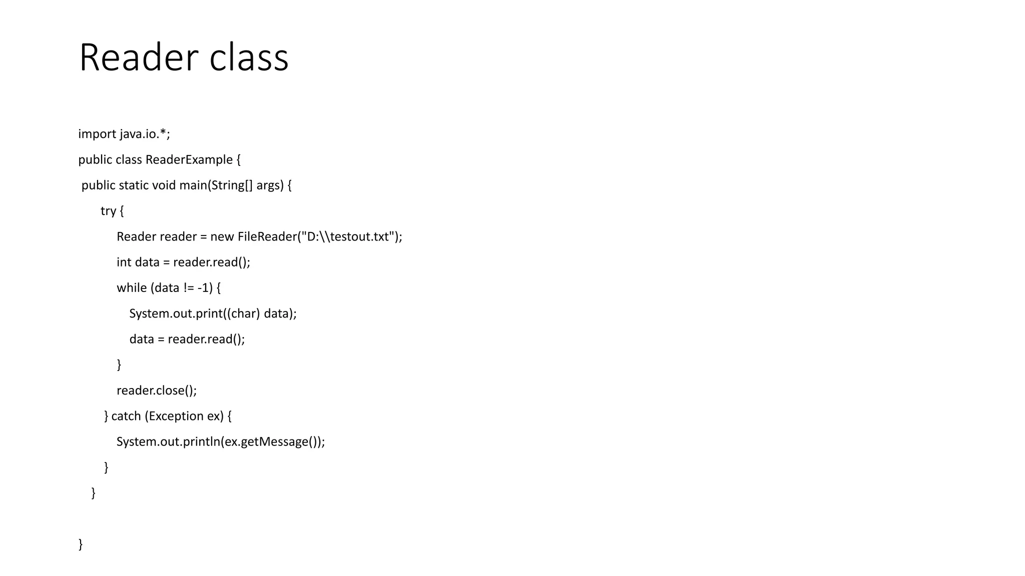 Reader class
import java.io.*;
public class ReaderExample {
public static void main(String[] args) {
try {
Reader reader = new FileReader("D:testout.txt");
int data = reader.read();
while (data != -1) {
System.out.print((char) data);
data = reader.read();
}
reader.close();
} catch (Exception ex) {
System.out.println(ex.getMessage());
}
}
}
 