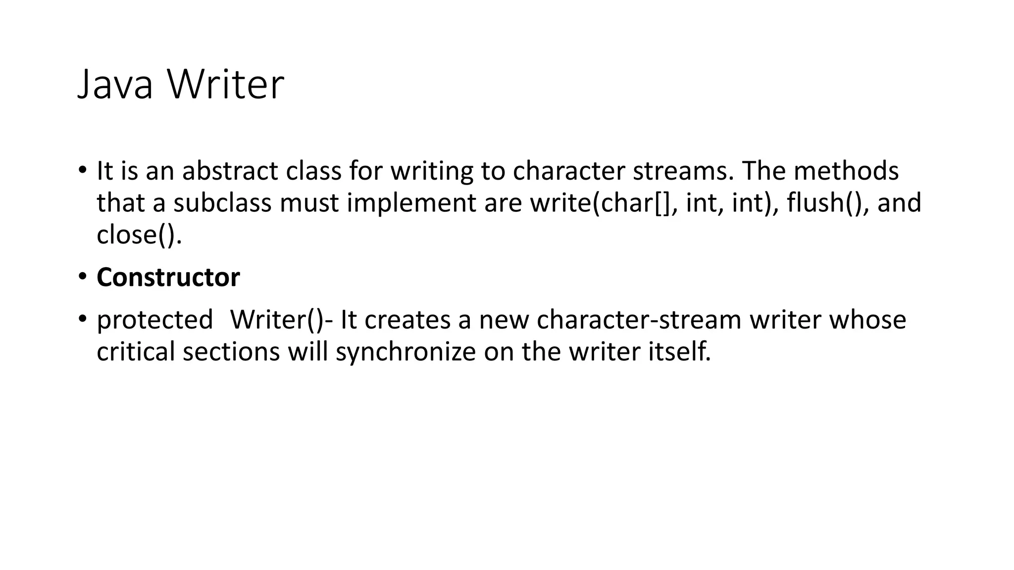 Java Writer
• It is an abstract class for writing to character streams. The methods
that a subclass must implement are write(char[], int, int), flush(), and
close().
• Constructor
• protected Writer()- It creates a new character-stream writer whose
critical sections will synchronize on the writer itself.
 
