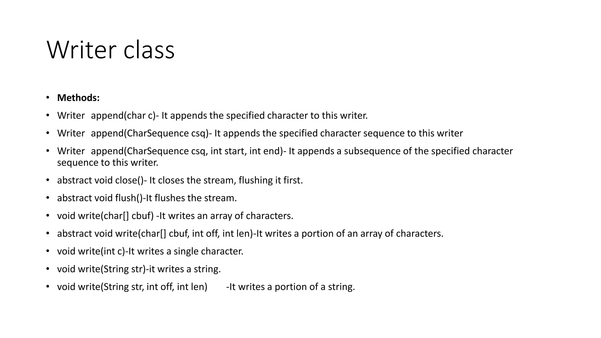 Writer class
• Methods:
• Writer append(char c)- It appends the specified character to this writer.
• Writer append(CharSequence csq)- It appends the specified character sequence to this writer
• Writer append(CharSequence csq, int start, int end)- It appends a subsequence of the specified character
sequence to this writer.
• abstract void close()- It closes the stream, flushing it first.
• abstract void flush()-It flushes the stream.
• void write(char[] cbuf) -It writes an array of characters.
• abstract void write(char[] cbuf, int off, int len)-It writes a portion of an array of characters.
• void write(int c)-It writes a single character.
• void write(String str)-it writes a string.
• void write(String str, int off, int len) -It writes a portion of a string.
 