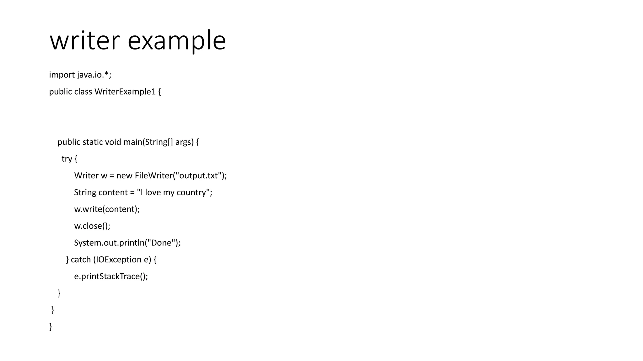 writer example
import java.io.*;
public class WriterExample1 {
public static void main(String[] args) {
try {
Writer w = new FileWriter("output.txt");
String content = "I love my country";
w.write(content);
w.close();
System.out.println("Done");
} catch (IOException e) {
e.printStackTrace();
}
}
}
 