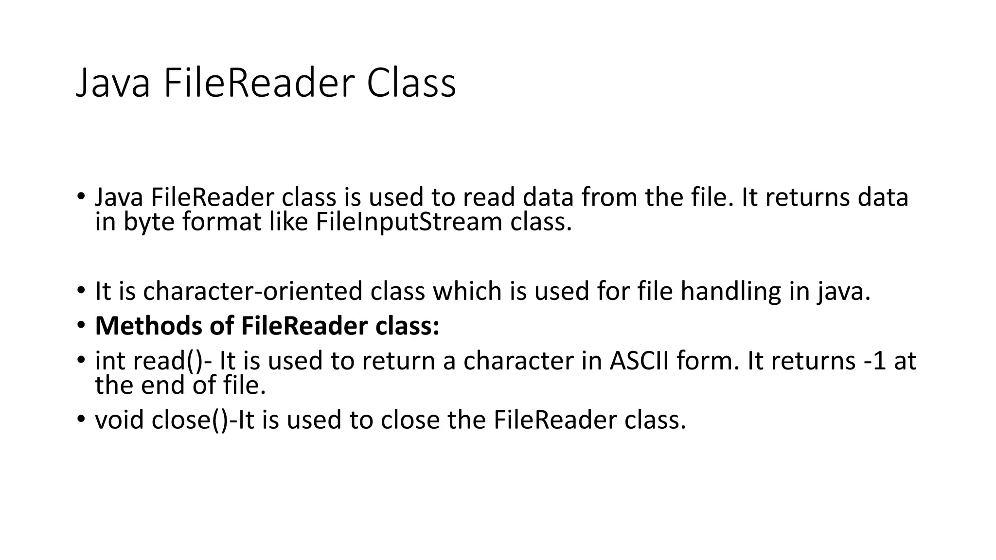 Java FileReader Class
• Java FileReader class is used to read data from the file. It returns data
in byte format like FileInputStream class.
• It is character-oriented class which is used for file handling in java.
• Methods of FileReader class:
• int read()- It is used to return a character in ASCII form. It returns -1 at
the end of file.
• void close()-It is used to close the FileReader class.
 