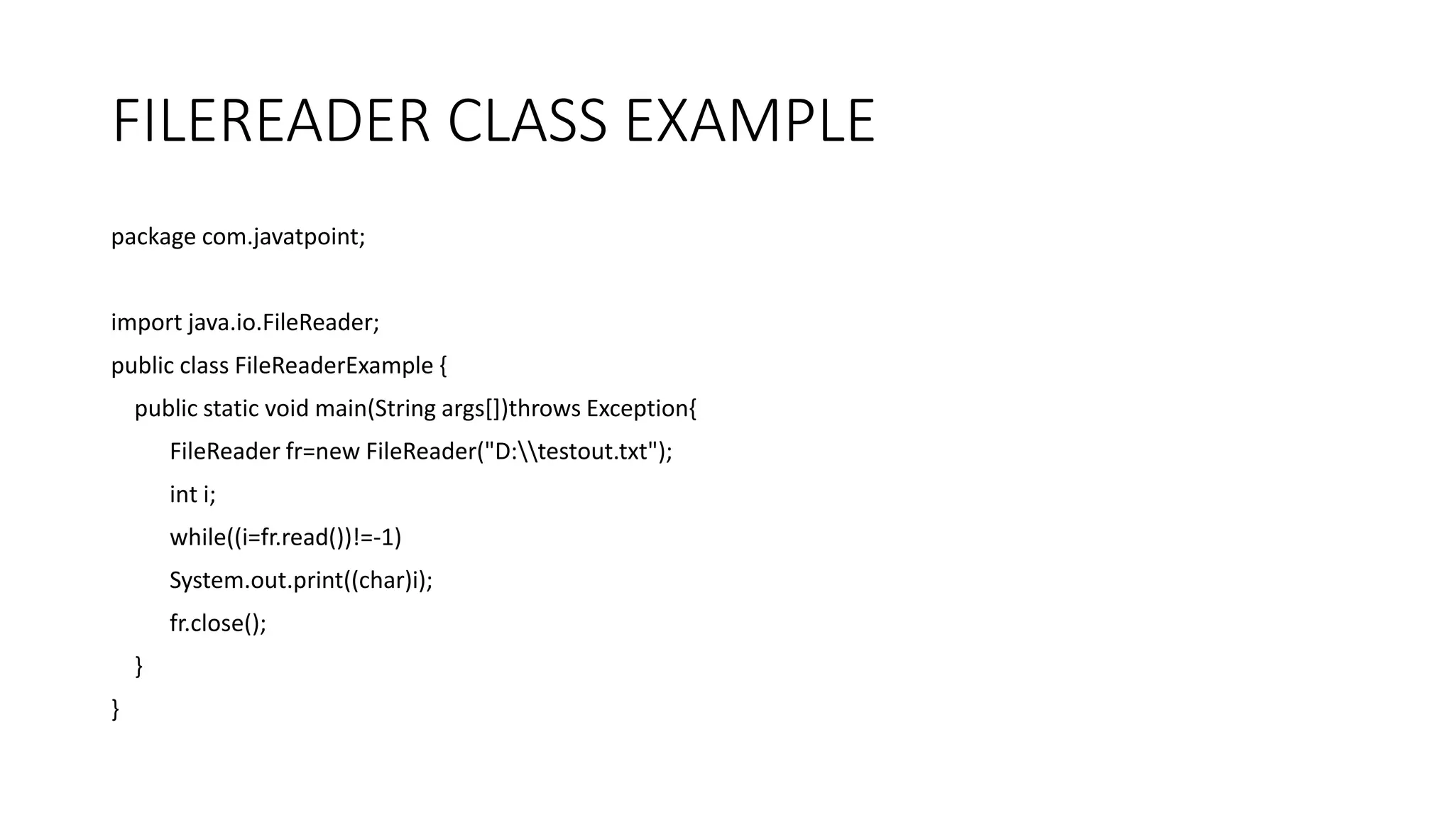 FILEREADER CLASS EXAMPLE
package com.javatpoint;
import java.io.FileReader;
public class FileReaderExample {
public static void main(String args[])throws Exception{
FileReader fr=new FileReader("D:testout.txt");
int i;
while((i=fr.read())!=-1)
System.out.print((char)i);
fr.close();
}
}
 