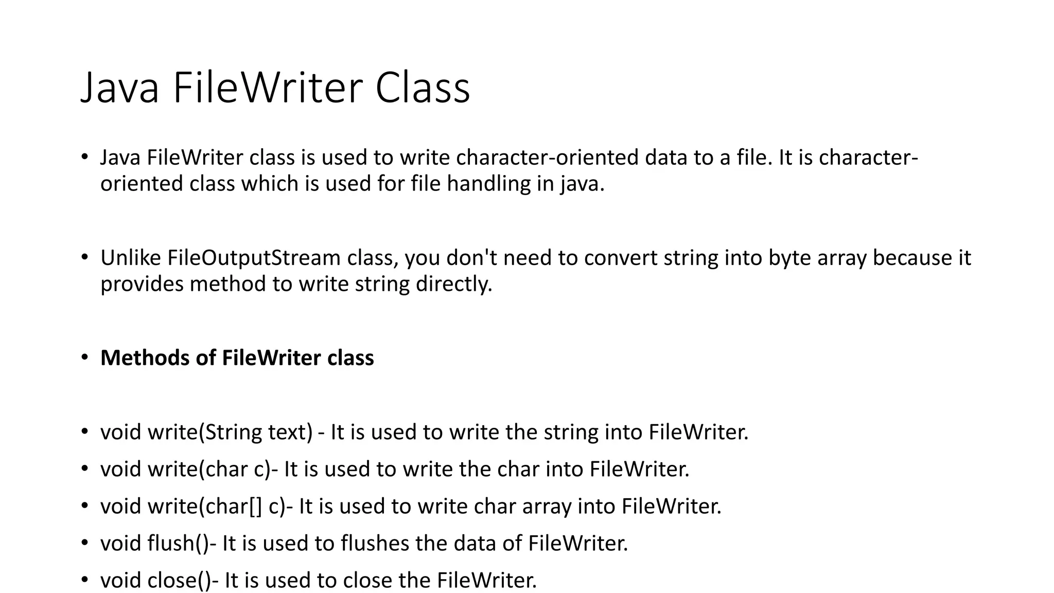 Java FileWriter Class
• Java FileWriter class is used to write character-oriented data to a file. It is character-
oriented class which is used for file handling in java.
• Unlike FileOutputStream class, you don't need to convert string into byte array because it
provides method to write string directly.
• Methods of FileWriter class
• void write(String text) - It is used to write the string into FileWriter.
• void write(char c)- It is used to write the char into FileWriter.
• void write(char[] c)- It is used to write char array into FileWriter.
• void flush()- It is used to flushes the data of FileWriter.
• void close()- It is used to close the FileWriter.
 