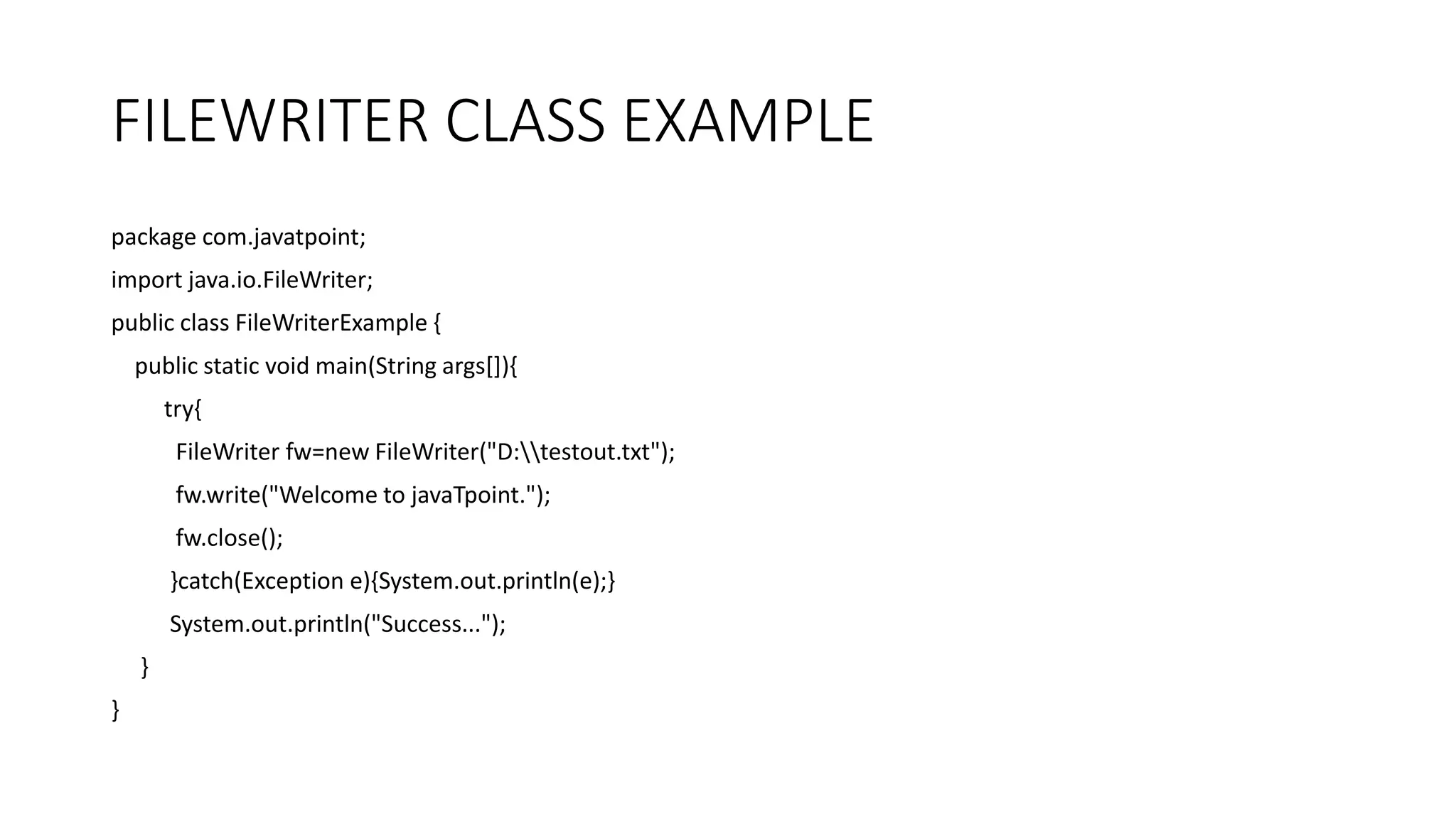 FILEWRITER CLASS EXAMPLE
package com.javatpoint;
import java.io.FileWriter;
public class FileWriterExample {
public static void main(String args[]){
try{
FileWriter fw=new FileWriter("D:testout.txt");
fw.write("Welcome to javaTpoint.");
fw.close();
}catch(Exception e){System.out.println(e);}
System.out.println("Success...");
}
}
 