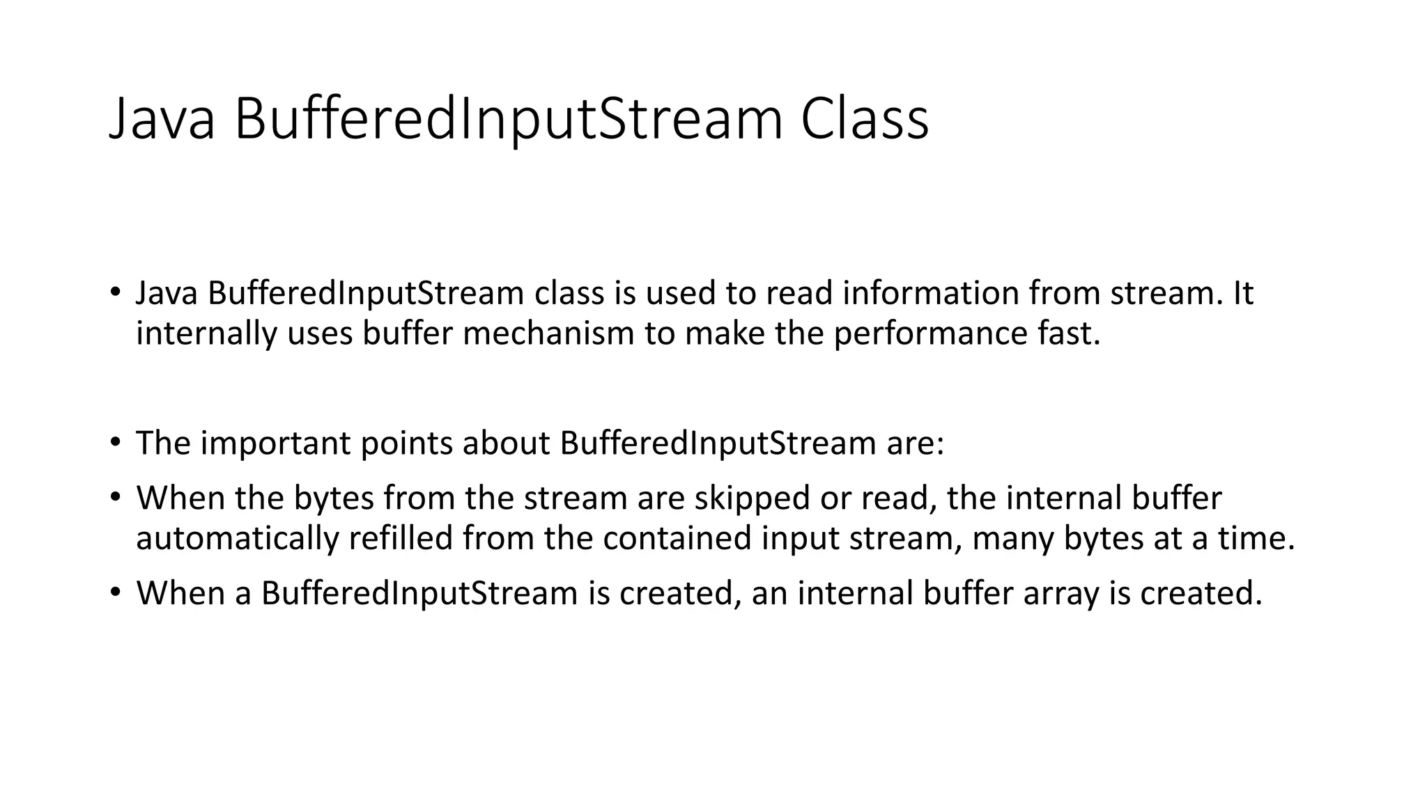 Java BufferedInputStream Class
• Java BufferedInputStream class is used to read information from stream. It
internally uses buffer mechanism to make the performance fast.
• The important points about BufferedInputStream are:
• When the bytes from the stream are skipped or read, the internal buffer
automatically refilled from the contained input stream, many bytes at a time.
• When a BufferedInputStream is created, an internal buffer array is created.
 