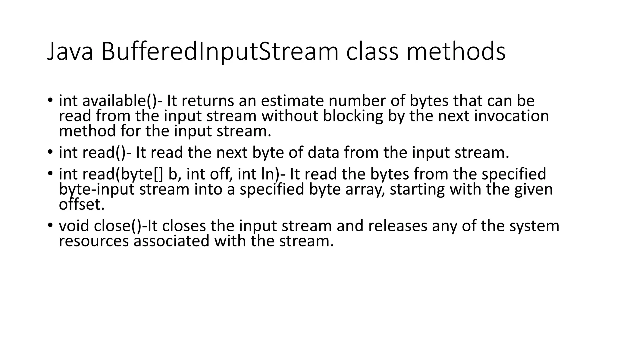 Java BufferedInputStream class methods
• int available()- It returns an estimate number of bytes that can be
read from the input stream without blocking by the next invocation
method for the input stream.
• int read()- It read the next byte of data from the input stream.
• int read(byte[] b, int off, int ln)- It read the bytes from the specified
byte-input stream into a specified byte array, starting with the given
offset.
• void close()-It closes the input stream and releases any of the system
resources associated with the stream.
 