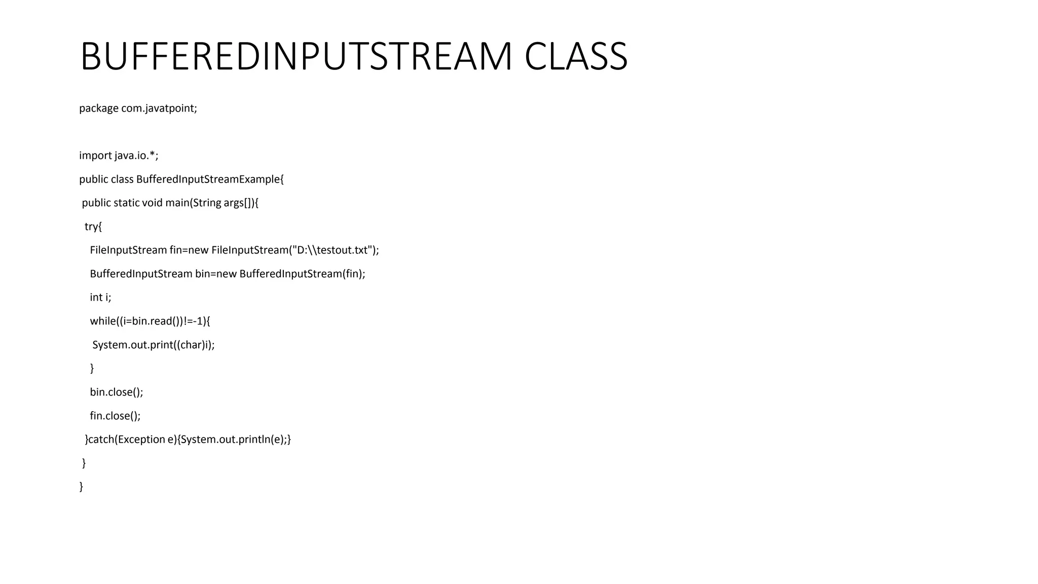 BUFFEREDINPUTSTREAM CLASS
package com.javatpoint;
import java.io.*;
public class BufferedInputStreamExample{
public static void main(String args[]){
try{
FileInputStream fin=new FileInputStream("D:testout.txt");
BufferedInputStream bin=new BufferedInputStream(fin);
int i;
while((i=bin.read())!=-1){
System.out.print((char)i);
}
bin.close();
fin.close();
}catch(Exception e){System.out.println(e);}
}
}
 
