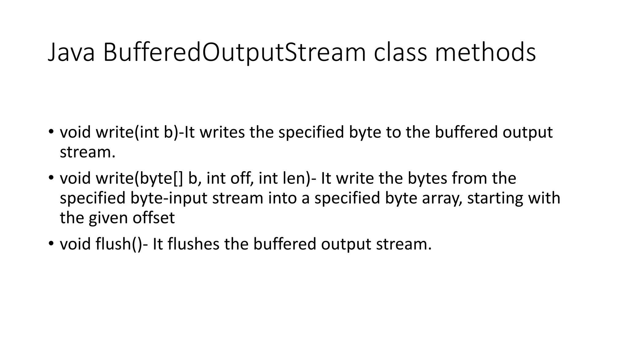 Java BufferedOutputStream class methods
• void write(int b)-It writes the specified byte to the buffered output
stream.
• void write(byte[] b, int off, int len)- It write the bytes from the
specified byte-input stream into a specified byte array, starting with
the given offset
• void flush()- It flushes the buffered output stream.
 
