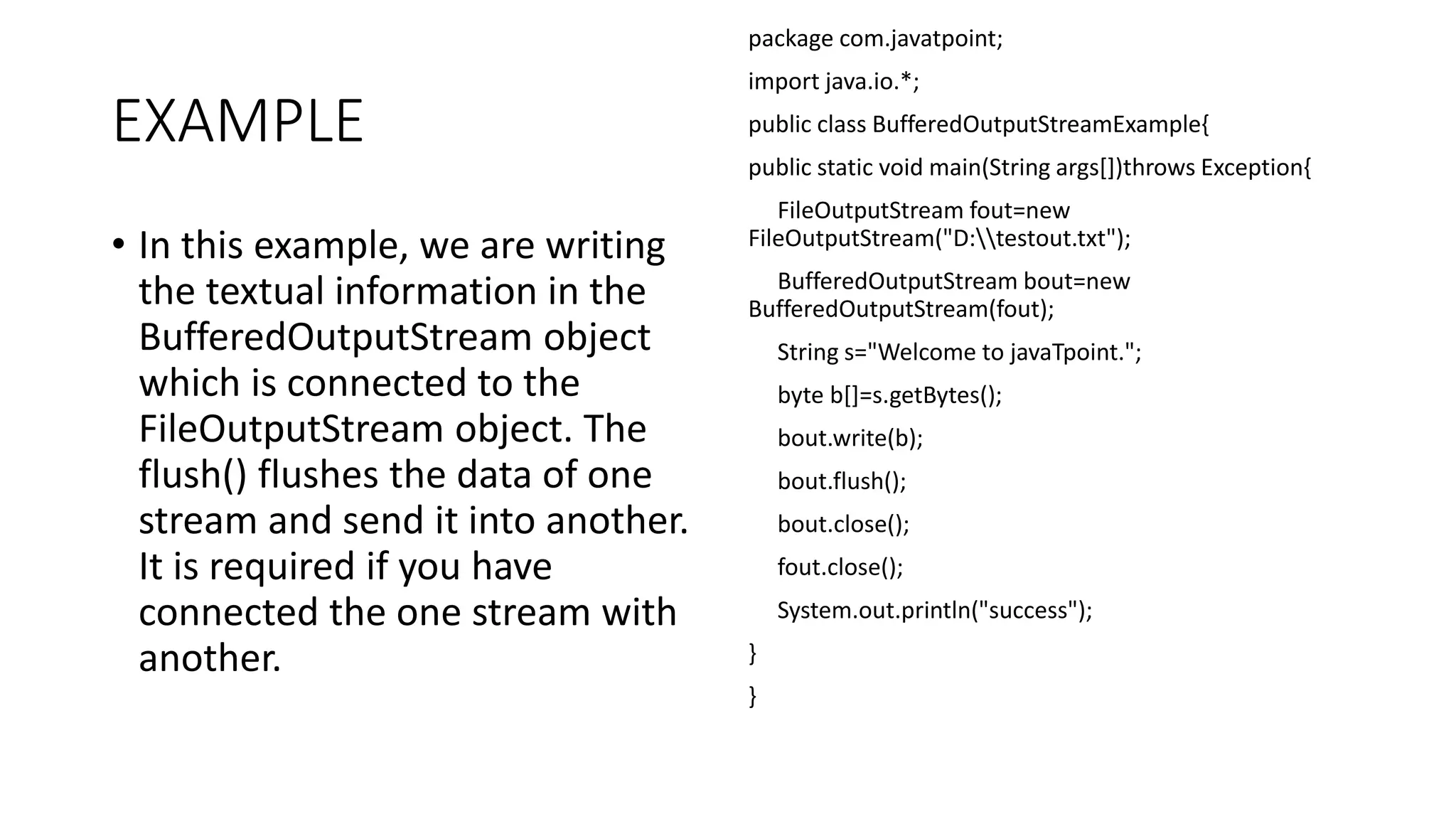 EXAMPLE
• In this example, we are writing
the textual information in the
BufferedOutputStream object
which is connected to the
FileOutputStream object. The
flush() flushes the data of one
stream and send it into another.
It is required if you have
connected the one stream with
another.
package com.javatpoint;
import java.io.*;
public class BufferedOutputStreamExample{
public static void main(String args[])throws Exception{
FileOutputStream fout=new
FileOutputStream("D:testout.txt");
BufferedOutputStream bout=new
BufferedOutputStream(fout);
String s="Welcome to javaTpoint.";
byte b[]=s.getBytes();
bout.write(b);
bout.flush();
bout.close();
fout.close();
System.out.println("success");
}
}
 