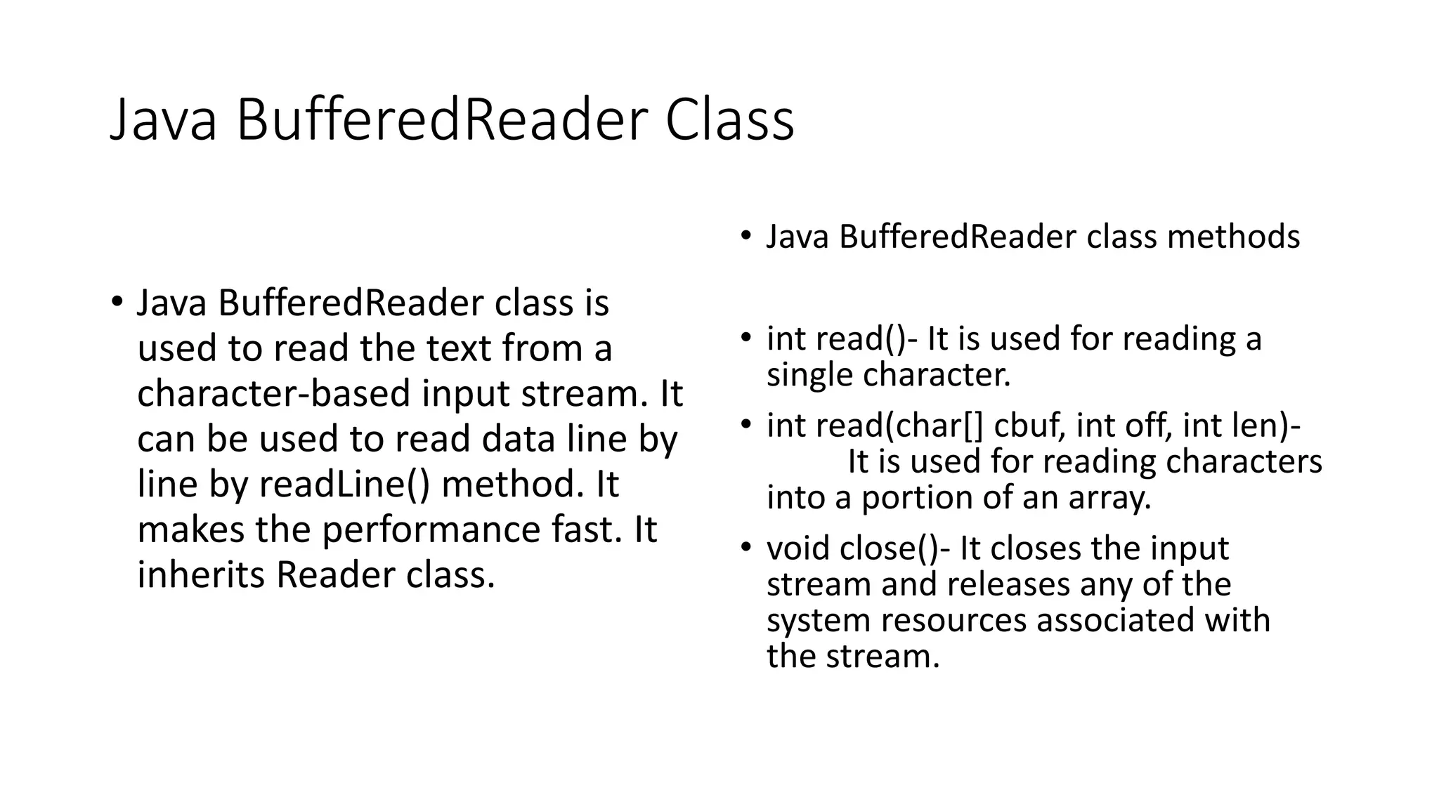 Java BufferedReader Class
• Java BufferedReader class is
used to read the text from a
character-based input stream. It
can be used to read data line by
line by readLine() method. It
makes the performance fast. It
inherits Reader class.
• Java BufferedReader class methods
• int read()- It is used for reading a
single character.
• int read(char[] cbuf, int off, int len)-
It is used for reading characters
into a portion of an array.
• void close()- It closes the input
stream and releases any of the
system resources associated with
the stream.
 