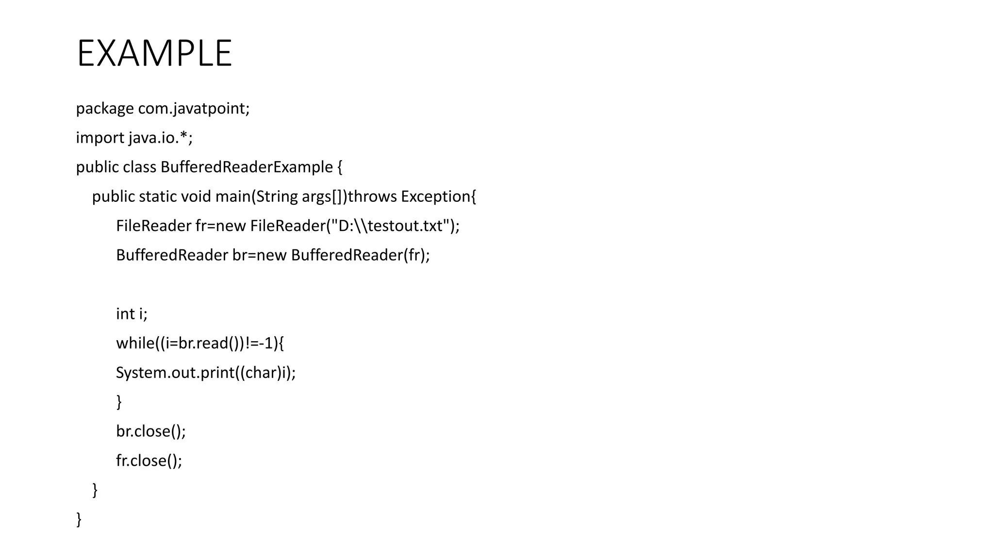 EXAMPLE
package com.javatpoint;
import java.io.*;
public class BufferedReaderExample {
public static void main(String args[])throws Exception{
FileReader fr=new FileReader("D:testout.txt");
BufferedReader br=new BufferedReader(fr);
int i;
while((i=br.read())!=-1){
System.out.print((char)i);
}
br.close();
fr.close();
}
}
 