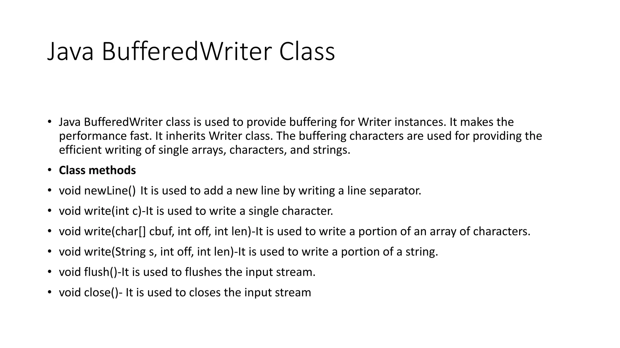 Java BufferedWriter Class
• Java BufferedWriter class is used to provide buffering for Writer instances. It makes the
performance fast. It inherits Writer class. The buffering characters are used for providing the
efficient writing of single arrays, characters, and strings.
• Class methods
• void newLine() It is used to add a new line by writing a line separator.
• void write(int c)-It is used to write a single character.
• void write(char[] cbuf, int off, int len)-It is used to write a portion of an array of characters.
• void write(String s, int off, int len)-It is used to write a portion of a string.
• void flush()-It is used to flushes the input stream.
• void close()- It is used to closes the input stream
 