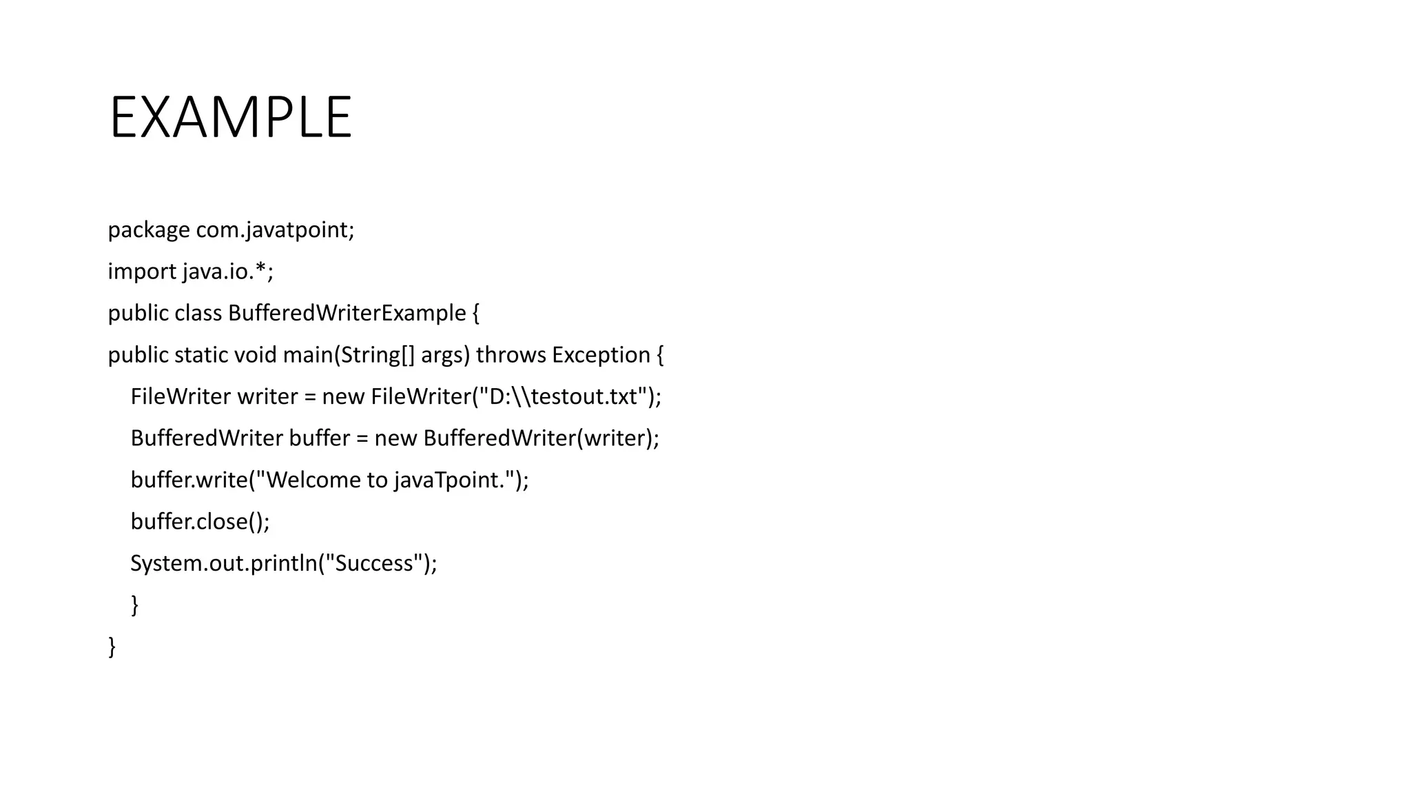 EXAMPLE
package com.javatpoint;
import java.io.*;
public class BufferedWriterExample {
public static void main(String[] args) throws Exception {
FileWriter writer = new FileWriter("D:testout.txt");
BufferedWriter buffer = new BufferedWriter(writer);
buffer.write("Welcome to javaTpoint.");
buffer.close();
System.out.println("Success");
}
}
 