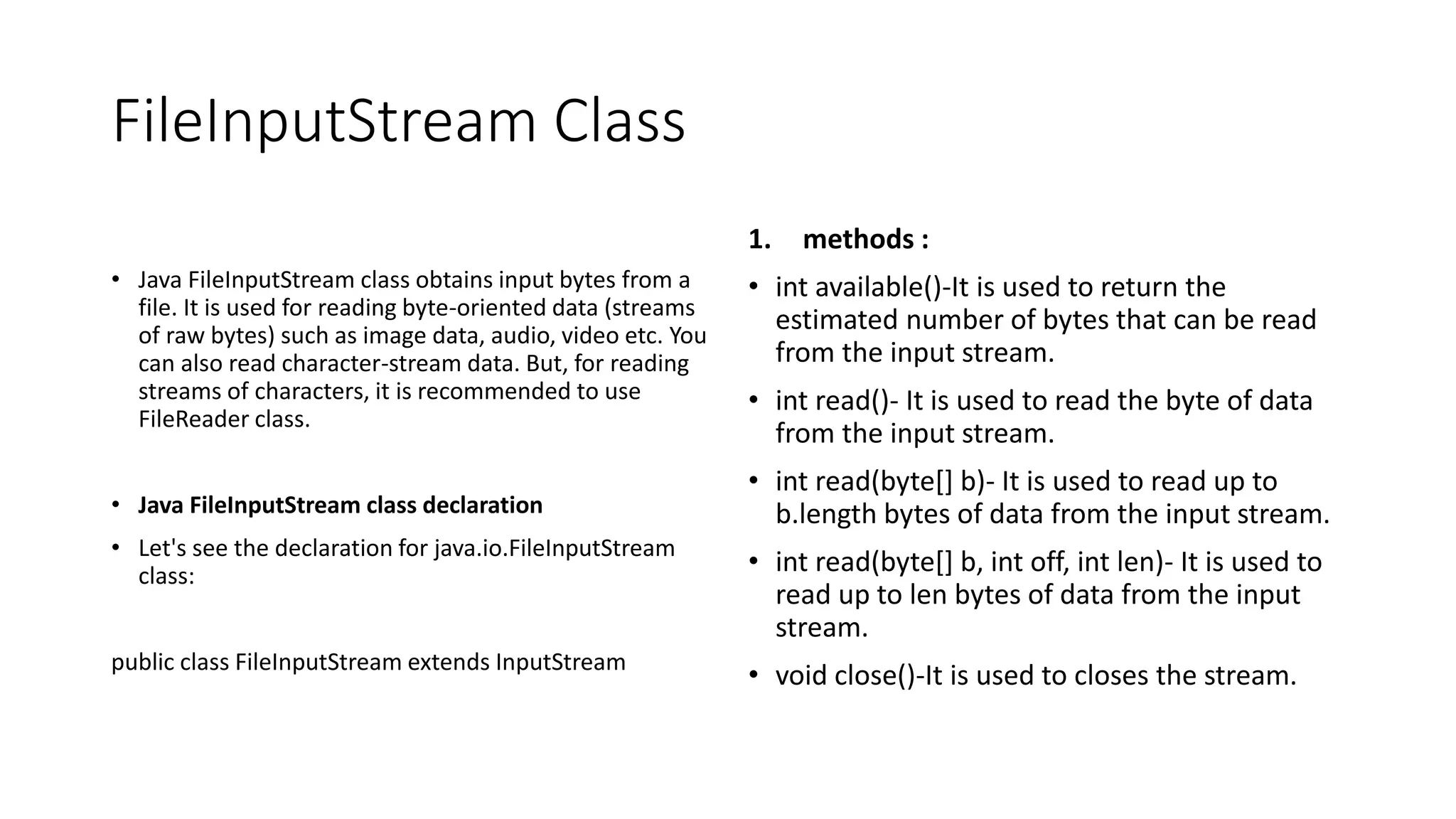 FileInputStream Class
• Java FileInputStream class obtains input bytes from a
file. It is used for reading byte-oriented data (streams
of raw bytes) such as image data, audio, video etc. You
can also read character-stream data. But, for reading
streams of characters, it is recommended to use
FileReader class.
• Java FileInputStream class declaration
• Let's see the declaration for java.io.FileInputStream
class:
public class FileInputStream extends InputStream
1. methods :
• int available()-It is used to return the
estimated number of bytes that can be read
from the input stream.
• int read()- It is used to read the byte of data
from the input stream.
• int read(byte[] b)- It is used to read up to
b.length bytes of data from the input stream.
• int read(byte[] b, int off, int len)- It is used to
read up to len bytes of data from the input
stream.
• void close()-It is used to closes the stream.
 