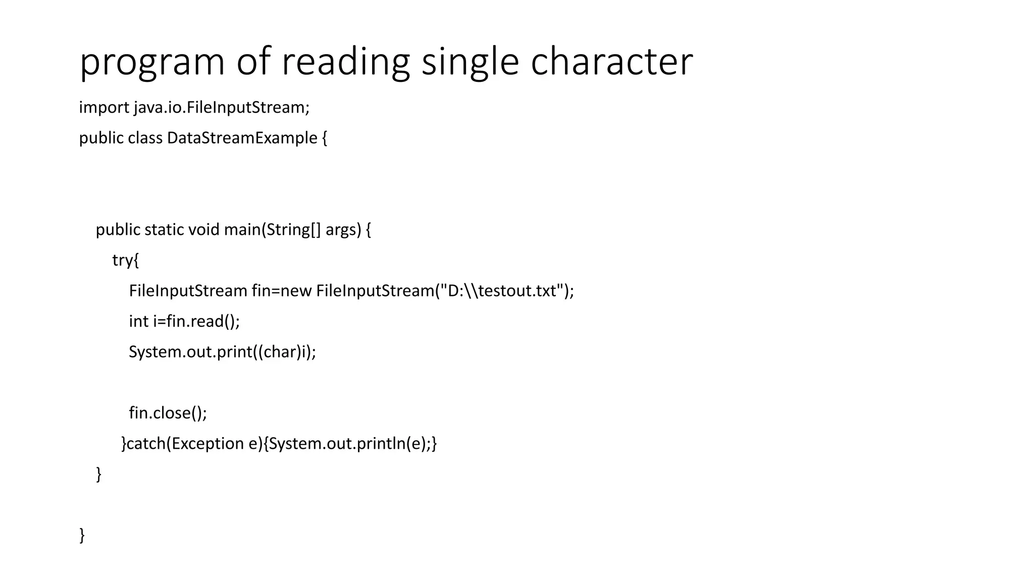 program of reading single character
import java.io.FileInputStream;
public class DataStreamExample {
public static void main(String[] args) {
try{
FileInputStream fin=new FileInputStream("D:testout.txt");
int i=fin.read();
System.out.print((char)i);
fin.close();
}catch(Exception e){System.out.println(e);}
}
}
 
