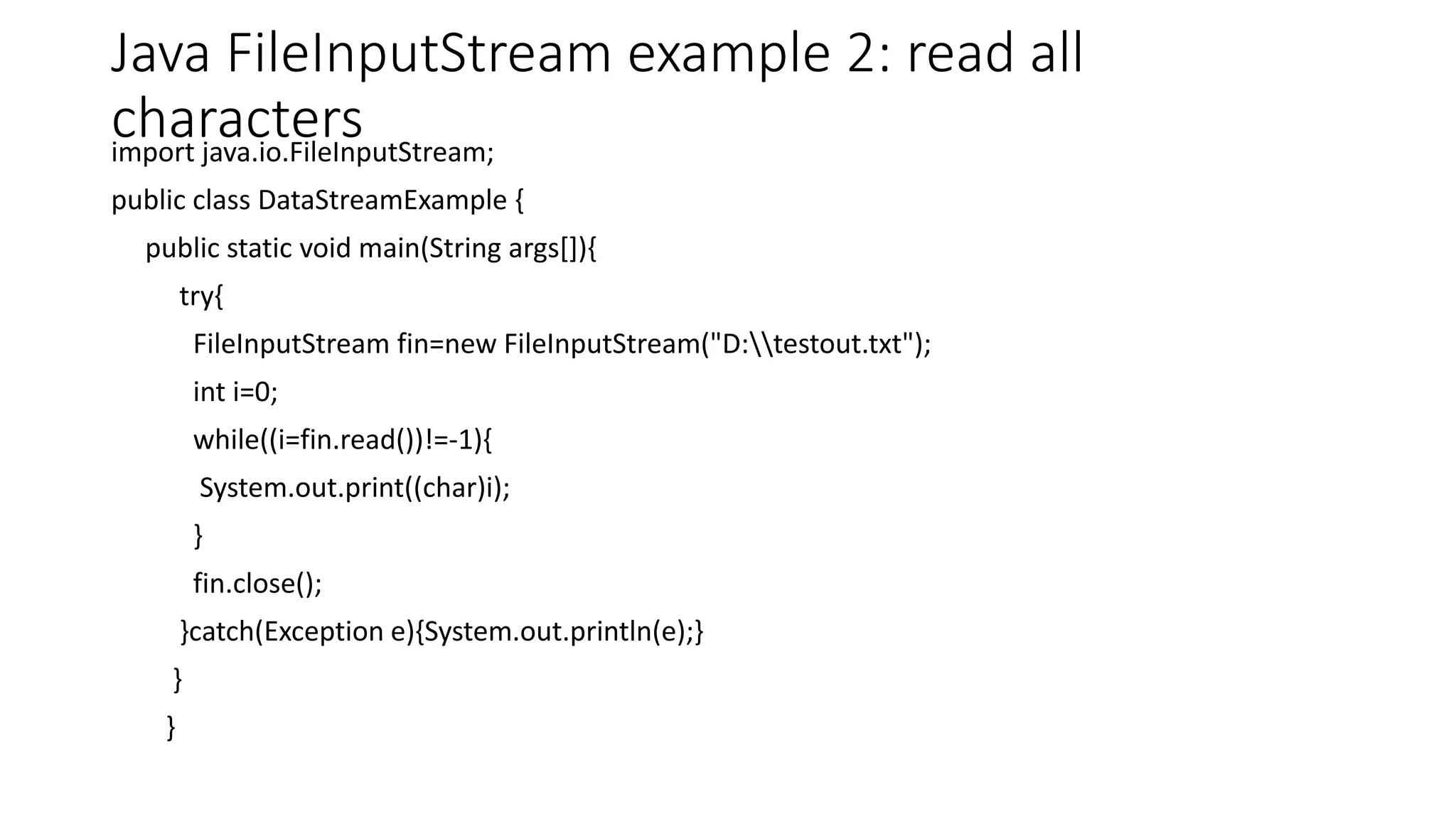 Java FileInputStream example 2: read all
charactersimport java.io.FileInputStream;
public class DataStreamExample {
public static void main(String args[]){
try{
FileInputStream fin=new FileInputStream("D:testout.txt");
int i=0;
while((i=fin.read())!=-1){
System.out.print((char)i);
}
fin.close();
}catch(Exception e){System.out.println(e);}
}
}
 