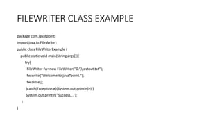 FILEWRITER CLASS EXAMPLE
package com.javatpoint;
import java.io.FileWriter;
public class FileWriterExample {
public static void main(String args[]){
try{
FileWriter fw=new FileWriter("D:testout.txt");
fw.write("Welcome to javaTpoint.");
fw.close();
}catch(Exception e){System.out.println(e);}
System.out.println("Success...");
}
}
 