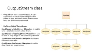 OutputStream class
• OutputStream class is an abstract class. It is the
superclass of all classes representing an output
stream of bytes. An output stream accepts output
bytes and sends them to some sink.
• Useful methods of OutputStream
1) public void write(int)throws IOException- is used to
write a byte to the current output stream.
2) public void write(byte[])throws IOException- is used
to write an array of byte to the current output stream.
3) public void flush()throws IOException- flushes the
current output stream.
4) public void close()throws IOException- is used to
close the current output stream.
 