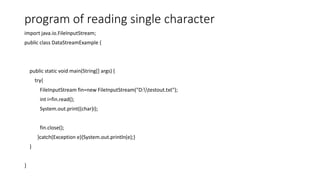 program of reading single character
import java.io.FileInputStream;
public class DataStreamExample {
public static void main(String[] args) {
try{
FileInputStream fin=new FileInputStream("D:testout.txt");
int i=fin.read();
System.out.print((char)i);
fin.close();
}catch(Exception e){System.out.println(e);}
}
}
 