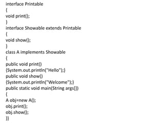 interface Printable
{
void print();
}
interface Showable extends Printable
{
void show();
}
class A implements Showable
{
public void print()
{System.out.println("Hello");}
public void show()
{System.out.println("Welcome");}
public static void main(String args[])
{
A obj=new A();
obj.print();
obj.show();
}}
 