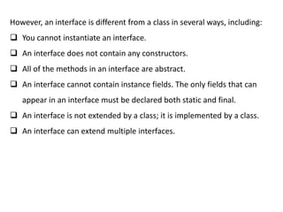 However, an interface is different from a class in several ways, including:
 You cannot instantiate an interface.
 An interface does not contain any constructors.
 All of the methods in an interface are abstract.
 An interface cannot contain instance fields. The only fields that can
appear in an interface must be declared both static and final.
 An interface is not extended by a class; it is implemented by a class.
 An interface can extend multiple interfaces.
 