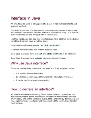 next »« prev
Interface in Java
An interface in java is a blueprint of a class. It has static constants and
abstract methods.
The interface in Java is a mechanism to achieve abstraction. There can be
only abstract methods in the Java interface, not method body. It is used to
achieve abstraction and multiple inheritance in Java.
In other words, you can say that interfaces can have abstract methods and
variables. It cannot have a method body.
Java Interface also represents the IS-A relationship.
It cannot be instantiated just like the abstract class.
Since Java 8, we can have default and static methods in an interface.
Since Java 9, we can have private methods in an interface.
Why use Java interface?
There are mainly three reasons to use interface. They are given below.
o It is used to achieve abstraction.
o By interface, we can support the functionality of multiple inheritance.
o It can be used to achieve loose coupling.
How to declare an interface?
An interface is declared by using the interface keyword. It provides total
abstraction; means all the methods in an interface are declared with the
empty body, and all the fields are public, static and final by default. A class
that implements an interface must implement all the methods declared in
the interface.
 