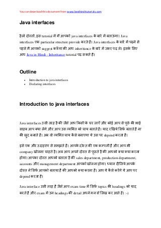 You can download this document from www.besthinditutorials.com
Java interfaces
, इस tutorial java interfaces Java
interfaces ए particular structure provide Java interfaces स
suggest inheritance इस ए
Java in Hindi : Inheritance tutorial स
Outline
 Introduction to java interfaces
 Declaring interfaces
Introduction to java interfaces
Java interfaces स स स घ ए औ स
स औ स स
अ स ए स depend
इस ए औ स स ए औ
company अ अ स
sales department, production department,
accounts औ management department
स स
depend
Java interface स स exam time स topics headings
औ exam headings detail अ स :-)
 