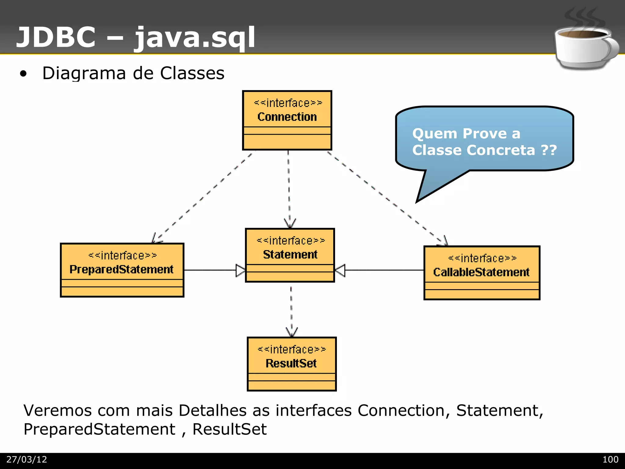 JDBC – java.sql
  • Diagrama de Classes


                                                 Quem Prove a
                                                 Classe Concreta ??




   Veremos com mais Detalhes as interfaces Connection, Statement,
   PreparedStatement , ResultSet
27/03/12                                                              100
 